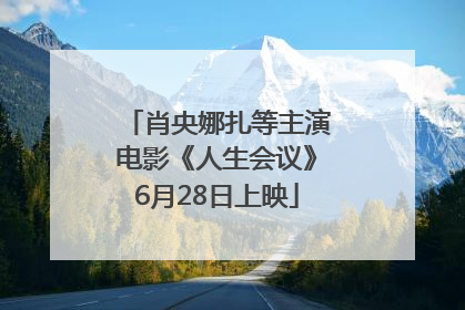 肖央娜扎等主演电影《人生会议》6月28日上映