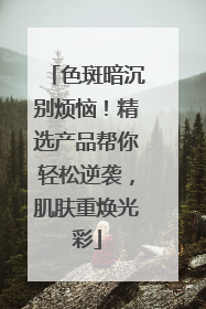 色斑暗沉别烦恼！精选产品帮你轻松逆袭，肌肤重焕光彩