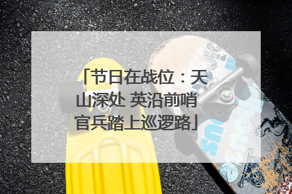 节日在战位：天山深处 英沿前哨官兵踏上巡逻路