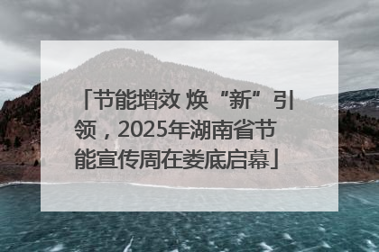 节能增效 焕“新”引领，2025年湖南省节能宣传周在娄底启幕