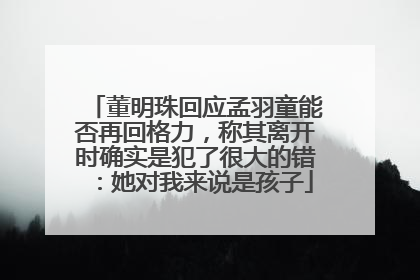 董明珠回应孟羽童能否再回格力，称其离开时确实是犯了很大的错：她对我来说是孩子