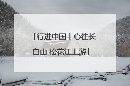 行进中国丨心往长白山 松花江上游