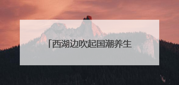 西湖边吹起国潮养生风，多学科专家携手送上夏日健康大礼