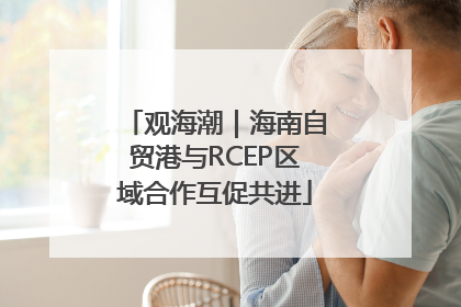 观海潮｜海南自贸港与RCEP区域合作互促共进