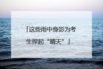 这些雨中身影为考生撑起“晴天”