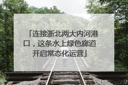 连接浙北两大内河港口，这条水上绿色廊道开启常态化运营