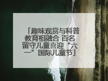 趣味观赏与科普教育相融合 百名留守儿童喜迎“六一”国际儿童节