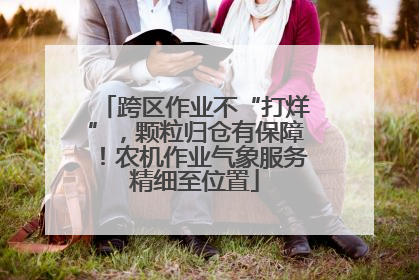 跨区作业不“打烊”，颗粒归仓有保障！农机作业气象服务精细至位置