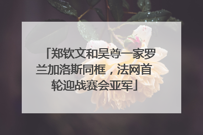 郑钦文和吴尊一家罗兰加洛斯同框，法网首轮迎战赛会亚军