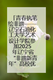 青春执笔绘非遗——辽宁石油化工大学艺术设计学院参加2025 年辽宁省“非遗新青年”高校优秀作品推荐活动