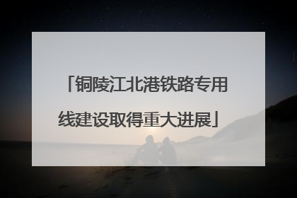 铜陵江北港铁路专用线建设取得重大进展
