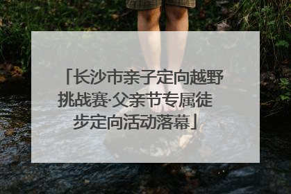 长沙市亲子定向越野挑战赛·父亲节专属徒步定向活动落幕