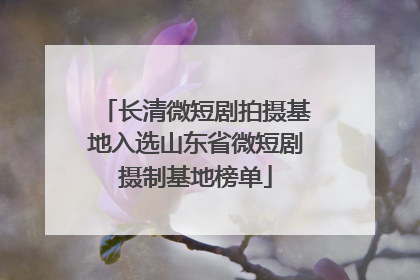 长清微短剧拍摄基地入选山东省微短剧摄制基地榜单