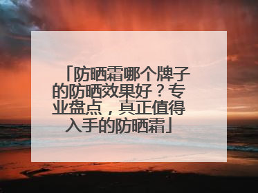 防晒霜哪个牌子的防晒效果好？专业盘点，真正值得入手的防晒霜