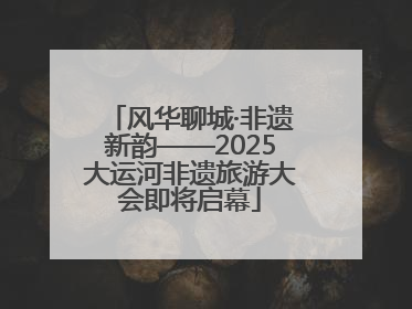 风华聊城·非遗新韵——2025大运河非遗旅游大会即将启幕