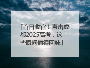 首日收官！直击成都2025高考，这些瞬间值得回味