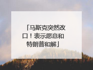 马斯克突然改口！表示愿意和特朗普和解
