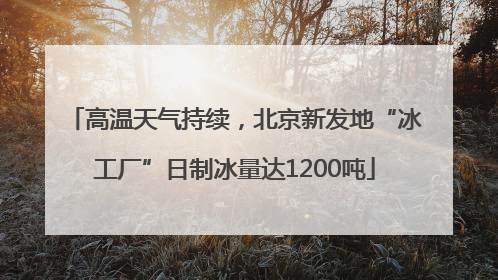 高温天气持续，北京新发地“冰工厂”日制冰量达1200吨