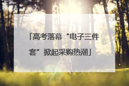 高考落幕“电子三件套”掀起采购热潮