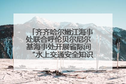 齐齐哈尔嫩江海事处联合呼伦贝尔尼尔基海事处开展省际间“水上交通安全知识进校园”活动