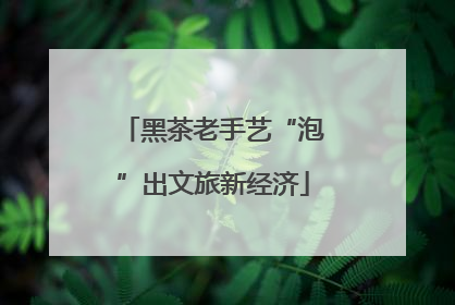 黑茶老手艺“泡”出文旅新经济
