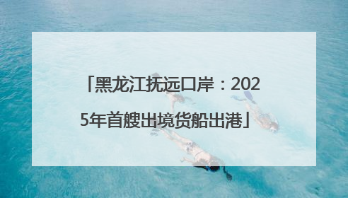 黑龙江抚远口岸：2025年首艘出境货船出港