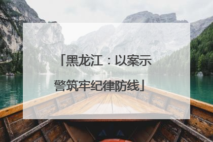 黑龙江：以案示警筑牢纪律防线