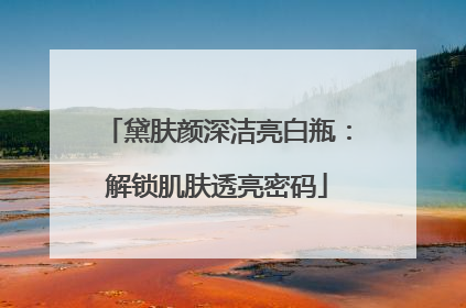 黛肤颜深洁亮白瓶：解锁肌肤透亮密码
