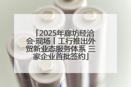 2025年廊坊经洽会·现场丨工行推出外贸新业态服务体系 三家企业首批签约