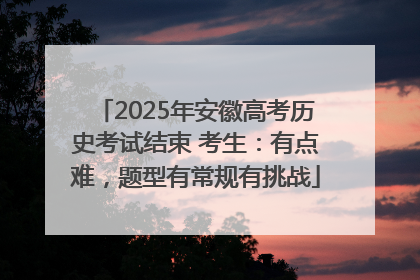 2025年安徽高考历史考试结束 考生：有点难，题型有常规有挑战