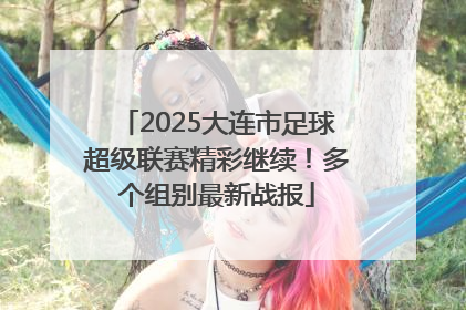 2025大连市足球超级联赛精彩继续！多个组别最新战报