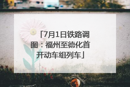 7月1日铁路调图：福州至德化首开动车组列车