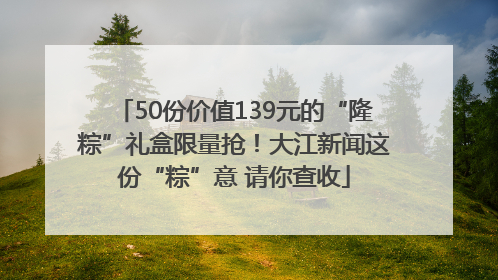 50份价值139元的“隆粽”礼盒限量抢！大江新闻这份“粽”意 请你查收
