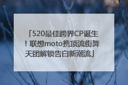 520最佳跨界CP诞生！联想moto携顶流街舞天团解锁告白新潮流