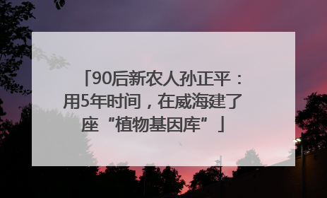 90后新农人孙正平：用5年时间，在威海建了座“植物基因库”